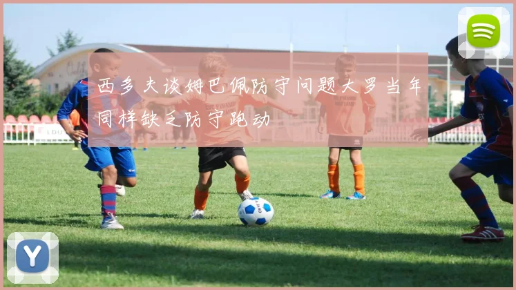 西多夫谈姆巴佩防守问题大罗当年同样缺乏防守跑动