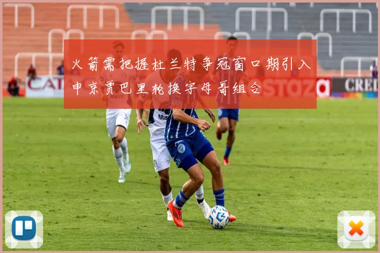 火箭需把握杜兰特争冠窗口期引入申京贾巴里轮换字母哥组合
