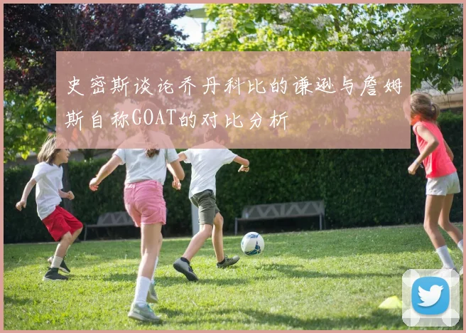 史密斯谈论乔丹科比的谦逊与詹姆斯自称GOAT的对比分析