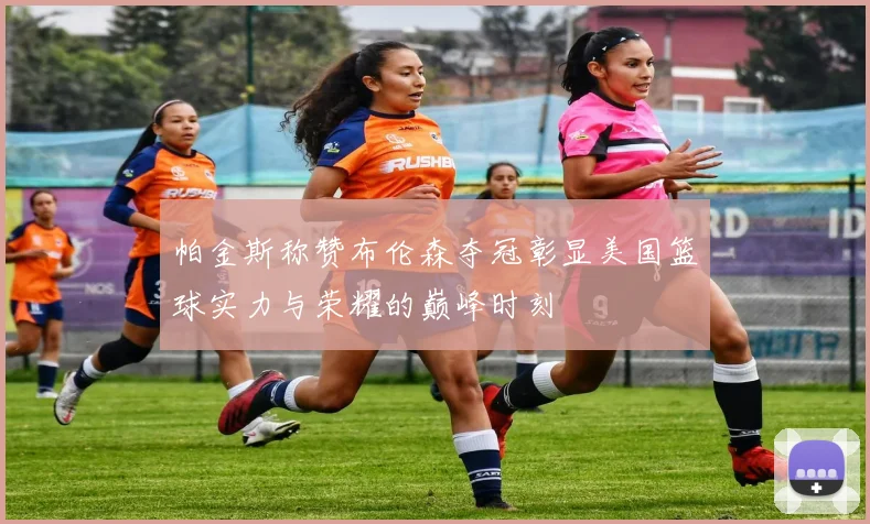 帕金斯称赞布伦森夺冠彰显美国篮球实力与荣耀的巅峰时刻