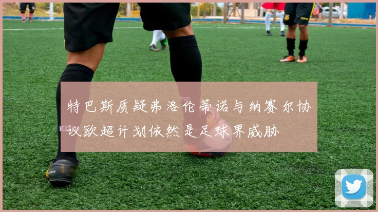 特巴斯质疑弗洛伦蒂诺与纳赛尔协议欧超计划依然是足球界威胁