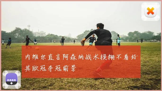 内维尔直言阿森纳战术模糊不看好其欧冠夺冠前景