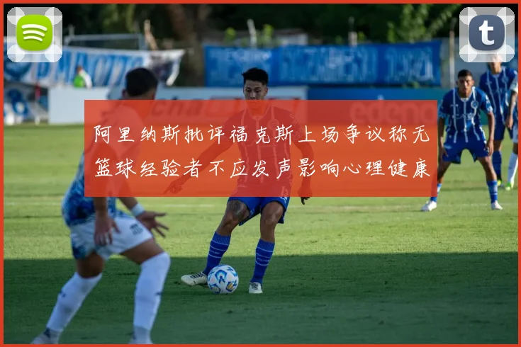 阿里纳斯批评福克斯上场争议称无篮球经验者不应发声影响心理健康