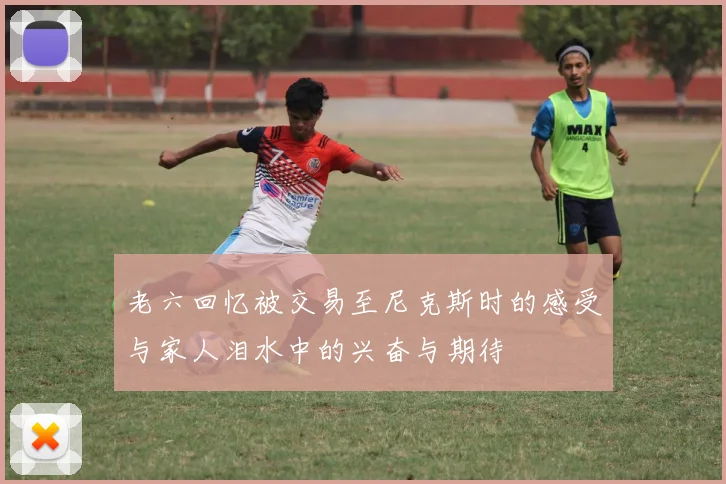老六回忆被交易至尼克斯时的感受与家人泪水中的兴奋与期待