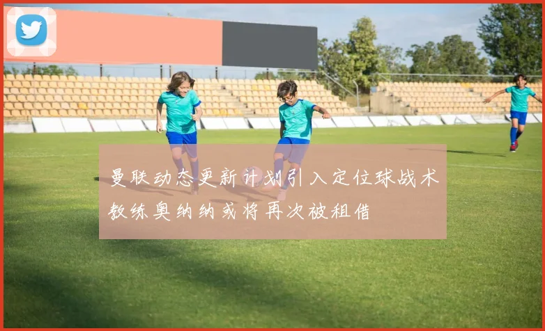 曼联动态更新计划引入定位球战术教练奥纳纳或将再次被租借