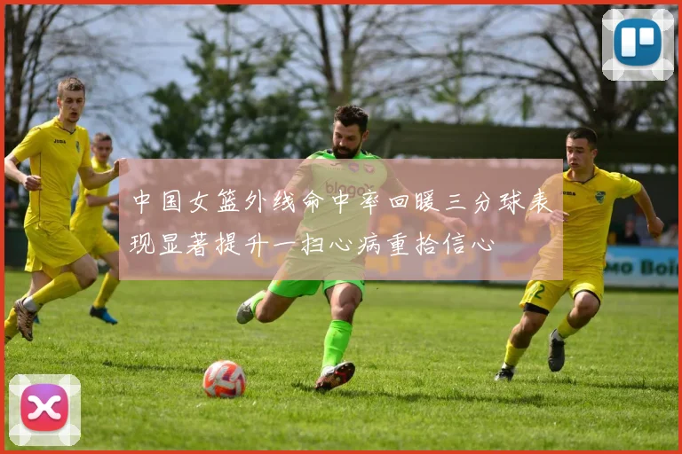 中国女篮外线命中率回暖三分球表现显著提升一扫心病重拾信心
