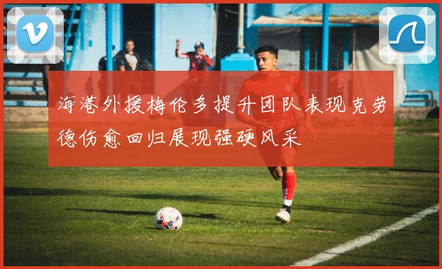海港外援梅伦多提升团队表现克劳德伤愈回归展现强硬风采