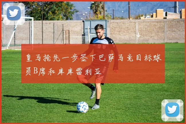 皇马抢先一步签下巴萨马竞目标球员B席和库库雷利亚