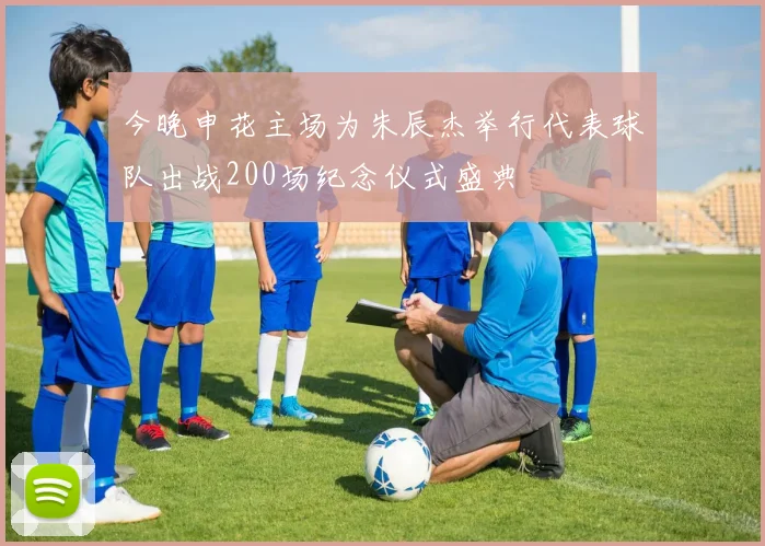 今晚申花主场为朱辰杰举行代表球队出战200场纪念仪式盛典