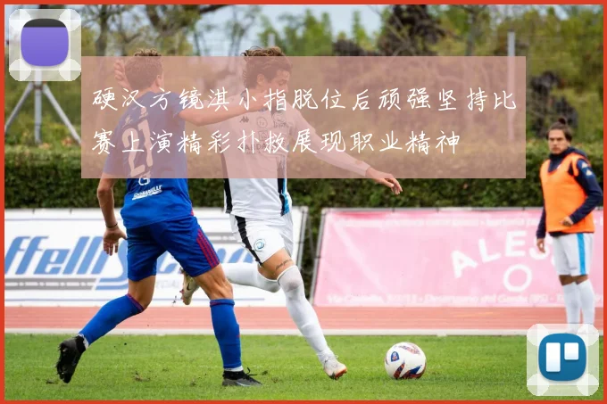硬汉方镜淇小指脱位后顽强坚持比赛上演精彩扑救展现职业精神