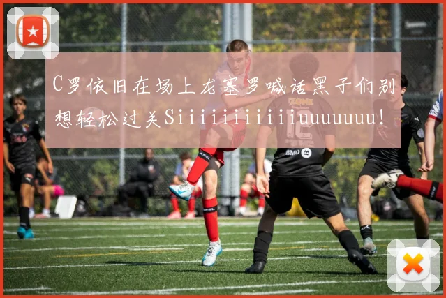 C罗依旧在场上龙塞罗喊话黑子们别想轻松过关Siiiiiiiiiiiuuuuuuu！