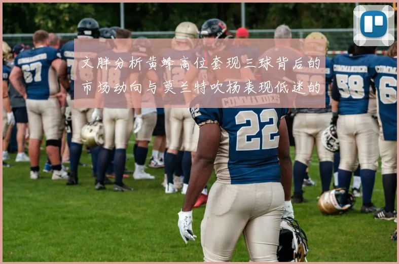 文胖分析黄蜂高位套现三球背后的市场动向与莫兰特吹杨表现低迷的影响