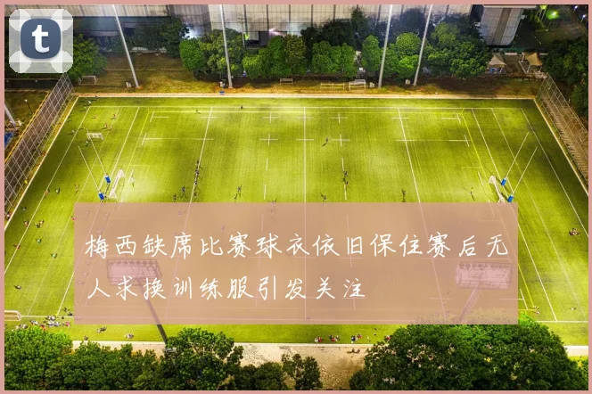 梅西缺席比赛球衣依旧保住赛后无人求换训练服引发关注