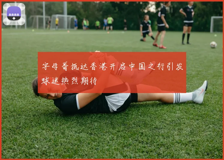 字母哥抵达香港开启中国之行引发球迷热烈期待