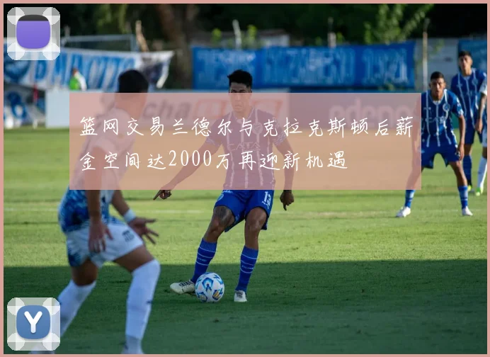 篮网交易兰德尔与克拉克斯顿后薪金空间达2000万再迎新机遇