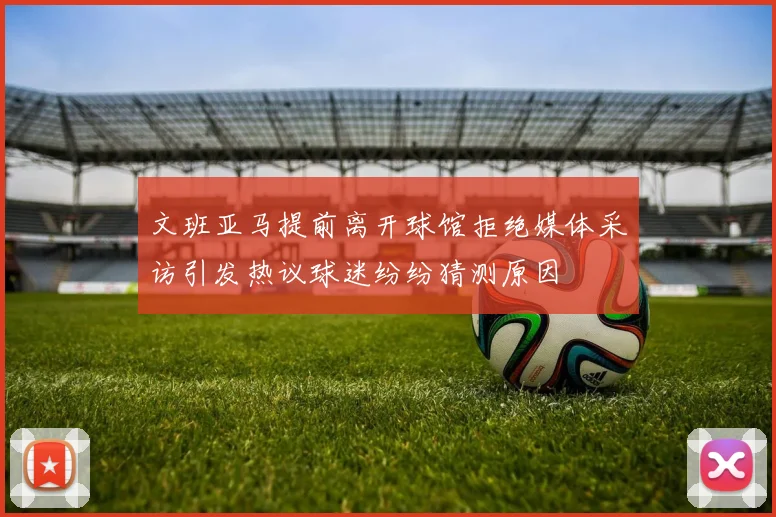 文班亚马提前离开球馆拒绝媒体采访引发热议球迷纷纷猜测原因