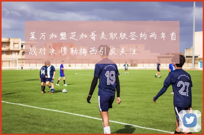 莱万加盟芝加哥美职联签约两年首战对决穆勒梅西引发关注