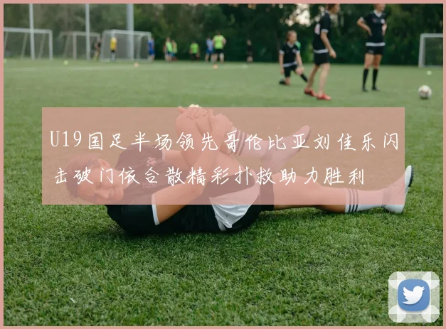 U19国足半场领先哥伦比亚刘佳乐闪击破门依合散精彩扑救助力胜利